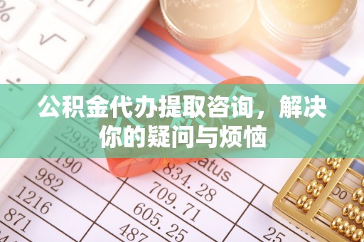武川公积金代办提取咨询，解决你的疑问与烦恼