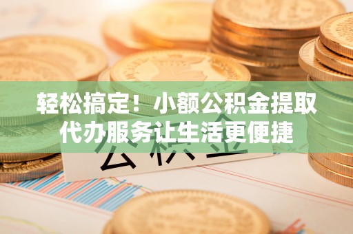 武川轻松搞定！小额公积金提取代办服务让生活更便捷