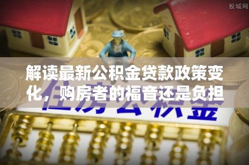 武川解读最新公积金贷款政策变化，购房者的福音还是负担？